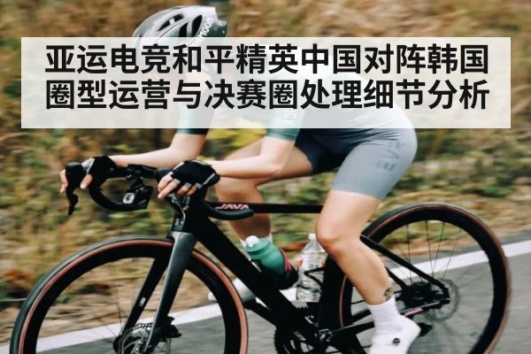 亚运电竞和平精英中国对阵韩国圈型运营与决赛圈处理细节分析