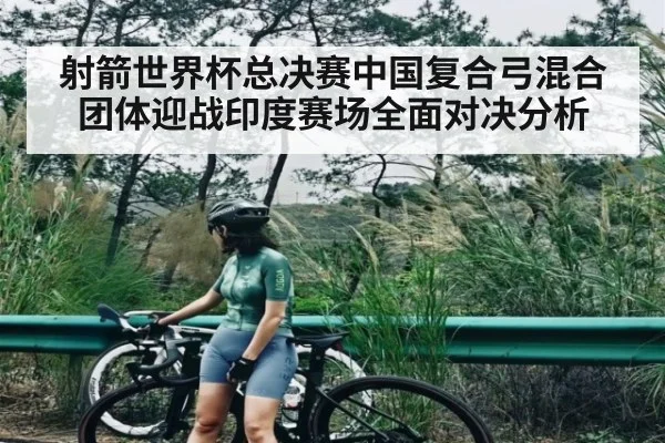射箭世界杯总决赛中国复合弓混合团体迎战印度赛场全面对决分析