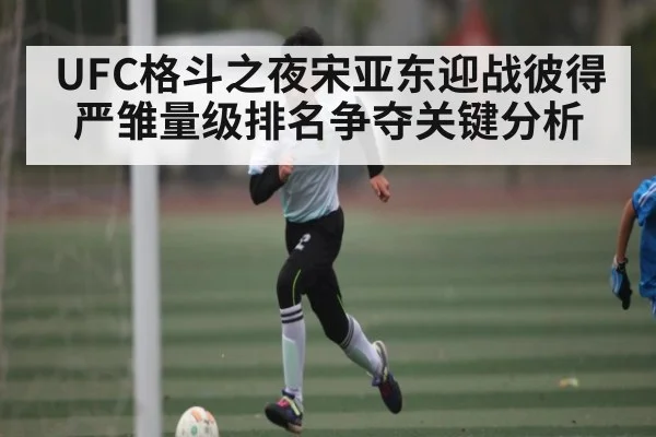 UFC格斗之夜宋亚东迎战彼得严雏量级排名争夺关键分析